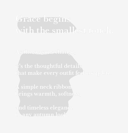 Grace begins with the smallest touch. As the seasons change, it’s the thoughtful details that make every outfit feel complete. A simple neck ribbon brings warmth, softness, and timeless elegance to any autumn look.
